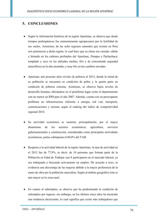 DIAGNÓSTICO SOCIO ECONÓMICO LABORAL DE LA REGIÓN APURÍMAC 
OSEL - APURÍMAC 
76 
5. CONCLUSIONES 
 Según la información histórica de la región Apurímac, se observa que desde tiempos prehispánicos fue eminentemente agropecuaria por la fertilidad de sus suelos. Asimismo, de las ocho regiones naturales que existen en Perú seis pertenecen a dicha región, lo cual hace que su clima sea variado: cálido y húmedo en los cañones profundos del Apurímac, Pampas y Pachachaca; templado y seco en las altitudes medias; frío y de concentrada sequedad atmosférica en la alta montaña; y muy frío en las cumbres nevadas. 
 Apurímac aún presenta altos niveles de pobreza al 2012, donde la mitad de su población se encuentra en condición de pobre y la quinta parte en condición de pobreza extrema. Asimismo, se observa bajos niveles de desarrollo humano, ubicándose en el penúltimo lugar como el departamento con un menor un IDH para el año 2007. Además, cuenta con un preocupante problema en infraestructura referente a energía, red vial, transporte, comunicaciones y turismo según el ranking del índice de competitividad regional 2010. 
 Su actividad económica se sustentó, principalmente, por el mayor dinamismo de los sectores económicos; agricultura, servicios gubernamentales y construcción, consideradas como principales actividades económicas, juntas sobrepasan el 60,0% del VAB. 
 Respecto a la actividad laboral de la región Apurímac, la tasa de actividad en el 2012 fue de 77,9%, es decir, de 10 personas que forman parte de la Población en Edad de Trabajar casi 8 participaron en el mercado laboral, ya sea trabajando o buscando activamente un empleo. De acuerdo a sexo, se evidencia una desventaja de las mujeres debido a la mayor preferencia de la mano de obra por la población masculina. Según al ámbito geográfico ésta es aún mayor en la zona rural. 
 En cuanto al subempleo, se observa que ha predominado la condición de subempleo por ingreso, sin embargo, en los últimos cinco años ha mostrado una tendencia decreciente, lo cual significa que existe más trabajadores que  
