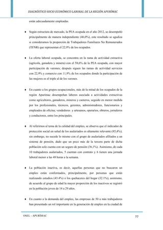 DIAGNÓSTICO SOCIO ECONÓMICO LABORAL DE LA REGIÓN APURÍMAC 
OSEL - APURÍMAC 
77 
están adecuadamente empleadas. 
 Según estructura de mercado, la PEA ocupada en el año 2012, se desempeñó principalmente de manera independiente (46,0%), este resultado se agudiza si consideramos la proporción de Trabajadores Familiares No Remunerados (TFNR) que representan el 22,9% de los ocupados. 
 La oferta laboral ocupada, se concentra en la rama de actividad extractiva (agrícola, ganadera y minera) con el 58,6% de la PEA ocupada, con mayor participación de varones; después siguen las ramas de actividad servicios con 22,9% y comercio con 11,9% de los ocupados donde la participación de las mujeres es el triple al de los varones. 
 En cuanto a los grupos ocupacionales, más de la mitad de los ocupados de la región Apurímac desempeñan labores asociada a actividades extractivas como agricultores, ganaderos, mineros y canteros, seguido en menor medida por los profesionales, técnicos, gerentes, administradores, funcionarios y empleados de oficina; vendedores y artesanos, operarios, obreros, jornaleros y conductores, entre los principales. 
 Al referirnos al tema de la calidad del empleo, se observa que el indicador de protección social en salud de los asalariados es altamente relevante (85,4%); sin embargo, no sucede lo mismo con el grupo de asalariados afiliados a un sistema de pensión, dado que un poco más de la tercera parte de dicha población solo cuenta con un seguro de pensión (36,1%). Asimismo, de cada 10 trabajadores asalariados, 5 cuentan con contrato y 6 tienen una jornada laboral menor a las 48 horas a la semana. 
 La población inactiva, es decir, aquellas personas que no buscaron un empleo están conformados, principalmente, por personas que están realizando estudios (43.4%) o los quehaceres del hogar (32.1%); asimismo, de acuerdo al grupo de edad la mayor proporción de los inactivos se registró en la población joven de 14 a 29 años. 
 En cuanto a la demanda del empleo, las empresas de 50 a más trabajadores han presentado un rol importante en la generación de empleo en la ciudad de  