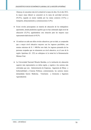 DIAGNÓSTICO SOCIO ECONÓMICO LABORAL DE LA REGIÓN APURÍMAC 
OSEL - APURÍMAC 
78 
Abancay al concentrar más de la mitad de la mano de obra. En el año 2012, la mayor masa laboral se concentró en la rama de actividad servicios (93,5%), seguido en menor medida por las ramas comercio (5,5%); y transporte, almacenamiento y comunicaciones (1,0%). 
 Existe niveles preocupantes en materia de educación de los trabajadores apurimeños, donde predomina aquellos que no han culminado algún nivel de educación (32,5%), agudizándose esta situación para las mujeres cuya representatividad alcanzó el 45,5%. 
 Al analizar en cada uno delos niveles educativos; por un lado, se comprueba que a mayor nivel educativo mayores son los ingresos percibidos, con montos máximos de S/. 1 400.Por otro lado, los ingresos promedio de las personas ocupadas que no alcanzaron un nivel educativo, en el caso de la región Apurímac (S/. 325) no sobrepasa ni la mitad de la Remuneración Mínima Vital. 
 La Universidad Nacional Micaela Bastidas, es la institución de educación superior más representativa en dicha región, y registra a las carreras más solicitadas que son; Administración de Empresas, Ingeniería de Minas y Gobernabilidad y Ciencias Políticas; contrariamente, las carreras menos demandadas fueron: Medicina, Veterinaria y Zootecnia e Ingeniera Agroindustrial. 
 