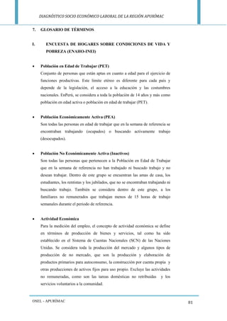 DIAGNÓSTICO SOCIO ECONÓMICO LABORAL DE LA REGIÓN APURÍMAC 
OSEL - APURÍMAC 
81 
7. GLOSARIO DE TÉRMINOS 
I. ENCUESTA DE HOGARES SOBRE CONDICIONES DE VIDA Y POBREZA (ENAHO-INEI) 
 Población en Edad de Trabajar (PET) 
Conjunto de personas que están aptas en cuanto a edad para el ejercicio de funciones productivas. Este límite etéreo es diferente para cada país y depende de la legislación, el acceso a la educación y las costumbres nacionales. EnPerú, se considera a toda la población de 14 años y más como población en edad activa o población en edad de trabajar (PET). 
 Población Económicamente Activa (PEA) 
Son todas las personas en edad de trabajar que en la semana de referencia se encontraban trabajando (ocupados) o buscando activamente trabajo (desocupados). 
 Población No Económicamente Activa (Inactivos) 
Son todas las personas que pertenecen a la Población en Edad de Trabajar que en la semana de referencia no han trabajado ni buscado trabajo y no desean trabajar. Dentro de este grupo se encuentran las amas de casa, los estudiantes, los rentistas y los jubilados, que no se encontraban trabajando ni buscando trabajo. También se considera dentro de este grupo, a los familiares no remunerados que trabajan menos de 15 horas de trabajo semanales durante el periodo de referencia. 
 Actividad Económica 
Para la medición del empleo, el concepto de actividad económica se define en términos de producción de bienes y servicios, tal como ha sido establecido en el Sistema de Cuentas Nacionales (SCN) de las Naciones Unidas. Se considera toda la producción del mercado y algunos tipos de producción de no mercado, que son la producción y elaboración de productos primarios para autoconsumo, la construcción por cuenta propia y otras producciones de activos fijos para uso propio. Excluye las actividades no remuneradas, como son las tareas domésticas no retribuidas y los servicios voluntarios a la comunidad.  