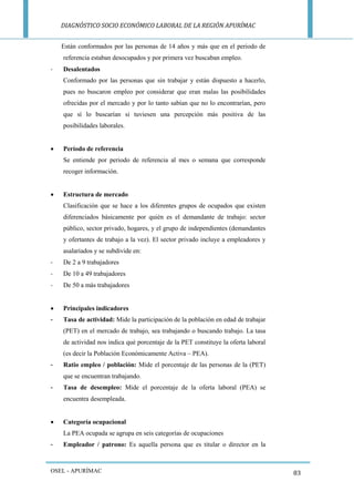 DIAGNÓSTICO SOCIO ECONÓMICO LABORAL DE LA REGIÓN APURÍMAC 
OSEL - APURÍMAC 
83 
Están conformados por las personas de 14 años y más que en el periodo de referencia estaban desocupados y por primera vez buscaban empleo. 
- Desalentados 
Conformado por las personas que sin trabajar y están dispuesto a hacerlo, pues no buscaron empleo por considerar que eran malas las posibilidades ofrecidas por el mercado y por lo tanto sabían que no lo encontrarían, pero que sí lo buscarían si tuviesen una percepción más positiva de las posibilidades laborales. 
 Período de referencia 
Se entiende por periodo de referencia al mes o semana que corresponde recoger información. 
 Estructura de mercado 
Clasificación que se hace a los diferentes grupos de ocupados que existen diferenciados básicamente por quién es el demandante de trabajo: sector público, sector privado, hogares, y el grupo de independientes (demandantes y ofertantes de trabajo a la vez). El sector privado incluye a empleadores y asalariados y se subdivide en: 
- De 2 a 9 trabajadores 
- De 10 a 49 trabajadores 
- De 50 a más trabajadores 
 Principales indicadores 
- Tasa de actividad: Mide la participación de la población en edad de trabajar (PET) en el mercado de trabajo, sea trabajando o buscando trabajo. La tasa de actividad nos indica qué porcentaje de la PET constituye la oferta laboral (es decir la Población Económicamente Activa – PEA). 
- Ratio empleo / población: Mide el porcentaje de las personas de la (PET) que se encuentran trabajando. 
- Tasa de desempleo: Mide el porcentaje de la oferta laboral (PEA) se encuentra desempleada. 
 Categoría ocupacional 
La PEA ocupada se agrupa en seis categorías de ocupaciones 
- Empleador / patrono: Es aquella persona que es titular o director en la  