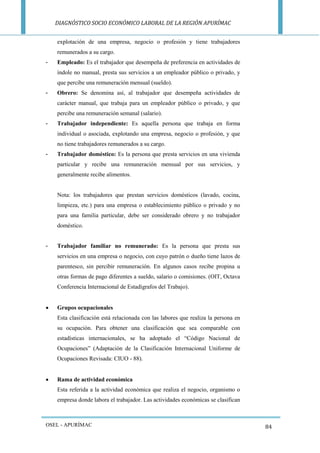 DIAGNÓSTICO SOCIO ECONÓMICO LABORAL DE LA REGIÓN APURÍMAC 
OSEL - APURÍMAC 
84 
explotación de una empresa, negocio o profesión y tiene trabajadores remunerados a su cargo. 
- Empleado: Es el trabajador que desempeña de preferencia en actividades de índole no manual, presta sus servicios a un empleador público o privado, y que percibe una remuneración mensual (sueldo). 
- Obrero: Se denomina así, al trabajador que desempeña actividades de carácter manual, que trabaja para un empleador público o privado, y que percibe una remuneración semanal (salario). 
- Trabajador independiente: Es aquella persona que trabaja en forma individual o asociada, explotando una empresa, negocio o profesión, y que no tiene trabajadores remunerados a su cargo. 
- Trabajador doméstico: Es la persona que presta servicios en una vivienda particular y recibe una remuneración mensual por sus servicios, y generalmente recibe alimentos. 
Nota: los trabajadores que prestan servicios domésticos (lavado, cocina, limpieza, etc.) para una empresa o establecimiento público o privado y no para una familia particular, debe ser considerado obrero y no trabajador doméstico. 
- Trabajador familiar no remunerado: Es la persona que presta sus servicios en una empresa o negocio, con cuyo patrón o dueño tiene lazos de parentesco, sin percibir remuneración. En algunos casos recibe propina u otras formas de pago diferentes a sueldo, salario o comisiones. (OIT, Octava Conferencia Internacional de Estadígrafos del Trabajo). 
 Grupos ocupacionales 
Esta clasificación está relacionada con las labores que realiza la persona en su ocupación. Para obtener una clasificación que sea comparable con estadísticas internacionales, se ha adoptado el “Código Nacional de Ocupaciones” (Adaptación de la Clasificación Internacional Uniforme de Ocupaciones Revisada: CIUO - 88). 
 Rama de actividad económica 
Esta referida a la actividad económica que realiza el negocio, organismo o empresa donde labora el trabajador. Las actividades económicas se clasifican  