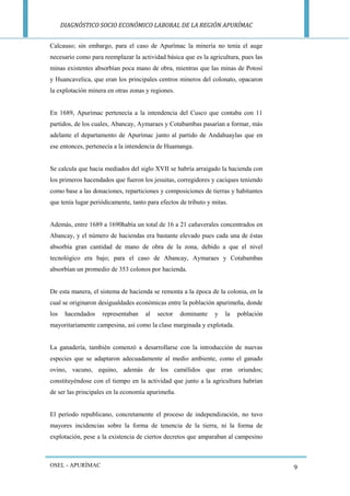 DIAGNÓSTICO SOCIO ECONÓMICO LABORAL DE LA REGIÓN APURÍMAC 
OSEL - APURÍMAC 
9 
Calcauso; sin embargo, para el caso de Apurímac la minería no tenía el auge necesario como para reemplazar la actividad básica que es la agricultura, pues las minas existentes absorbían poca mano de obra, mientras que las minas de Potosí y Huancavelica, que eran los principales centros mineros del colonato, opacaron la explotación minera en otras zonas y regiones. 
En 1689, Apurímac pertenecía a la intendencia del Cusco que contaba con 11 partidos, de los cuales, Abancay, Aymaraes y Cotabambas pasarían a formar, más adelante el departamento de Apurímac junto al partido de Andahuaylas que en ese entonces, pertenecía a la intendencia de Huamanga. 
Se calcula que hacia mediados del siglo XVII se habría arraigado la hacienda con los primeros hacendados que fueron los jesuitas, corregidores y caciques teniendo como base a las donaciones, reparticiones y composiciones de tierras y habitantes que tenía lugar periódicamente, tanto para efectos de tributo y mitas. 
Además, entre 1689 a 1690había un total de 16 a 21 cañaverales concentrados en Abancay, y el número de haciendas era bastante elevado pues cada una de éstas absorbía gran cantidad de mano de obra de la zona, debido a que el nivel tecnológico era bajo; para el caso de Abancay, Aymaraes y Cotabambas absorbían un promedio de 353 colonos por hacienda. 
De esta manera, el sistema de hacienda se remonta a la época de la colonia, en la cual se originaron desigualdades económicas entre la población apurimeña, donde los hacendados representaban al sector dominante y la población mayoritariamente campesina, así como la clase marginada y explotada. 
La ganadería, también comenzó a desarrollarse con la introducción de nuevas especies que se adaptaron adecuadamente al medio ambiente, como el ganado ovino, vacuno, equino, además de los camélidos que eran oriundos; constituyéndose con el tiempo en la actividad que junto a la agricultura habrían de ser las principales en la economía apurimeña. 
El periodo republicano, concretamente el proceso de independización, no tuvo mayores incidencias sobre la forma de tenencia de la tierra, ni la forma de explotación, pese a la existencia de ciertos decretos que amparaban al campesino  