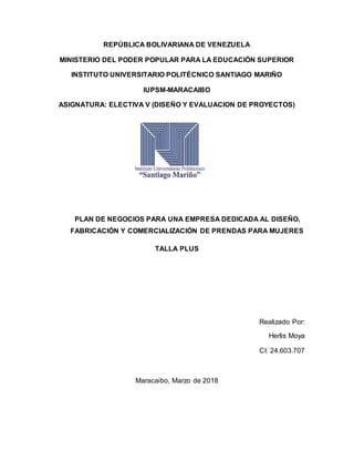 REPÚBLICA BOLIVARIANA DE VENEZUELA
MINISTERIO DEL PODER POPULAR PARA LA EDUCACIÓN SUPERIOR
INSTITUTO UNIVERSITARIO POLITÉCNICO SANTIAGO MARIÑO
IUPSM-MARACAIBO
ASIGNATURA: ELECTIVA V (DISEÑO Y EVALUACION DE PROYECTOS)
PLAN DE NEGOCIOS PARA UNA EMPRESA DEDICADA AL DISEÑO,
FABRICACIÓN Y COMERCIALIZACIÓN DE PRENDAS PARA MUJERES
TALLA PLUS
Realizado Por:
Herlis Moya
CI: 24.603.707
Maracaibo, Marzo de 2018
 