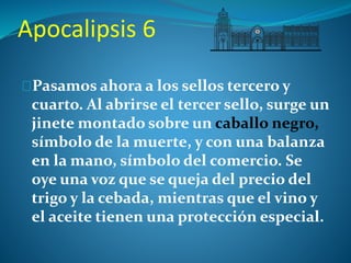 Apocalipsis 6 
Pasamos ahora a los sellos tercero y 
cuarto. Al abrirse el tercer sello, surge un 
jinete montado sobre un caballo negro, 
símbolo de la muerte, y con una balanza 
en la mano, símbolo del comercio. Se 
oye una voz que se queja del precio del 
trigo y la cebada, mientras que el vino y 
el aceite tienen una protección especial. 
 