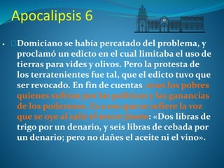 Apocalipsis 6 
Domiciano se había percatado del problema, y 
proclamó un edicto en el cual limitaba el uso de 
tierras para vides y olivos. Pero la protesta de 
los terratenientes fue tal, que el edicto tuvo que 
ser revocado. En fin de cuentas, eran los pobres 
quienes sufrían por las políticas y las ganancias 
de los poderosos. Es a eso que se refiere la voz 
que se oye al salir el tercer jinete: «Dos libras de 
trigo por un denario, y seis libras de cebada por 
un denario; pero no dañes el aceite ni el vino». 
 