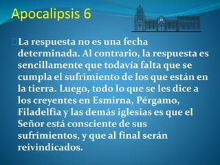 Apocalipsis 6 
La respuesta no es una fecha 
determinada. Al contrario, la respuesta es 
sencillamente que todavía falta que se 
cumpla el sufrimiento de los que están en 
la tierra. Luego, todo lo que se les dice a 
los creyentes en Esmirna, Pérgamo, 
Filadelfia y las demás iglesias es que el 
Señor está consciente de sus 
sufrimientos, y que al final serán 
reivindicados. 
 