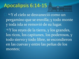 Apocalipsis 6:14-15 
14 Y el cielo se desvaneció como un 
pergamino que se enrolla; y todo monte 
y toda isla se removió de su lugar. 
15Y los reyes de la tierra, y los grandes, 
los ricos, los capitanes, los poderosos, y 
todo siervo y todo libre, se escondieron 
en las cuevas y entre las peñas de los 
montes; 
 