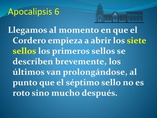 Apocalipsis 6 
Llegamos al momento en que el 
Cordero empieza a abrir los siete 
sellos los primeros sellos se 
describen brevemente, los 
últimos van prolongándose, al 
punto que el séptimo sello no es 
roto sino mucho después. 
 