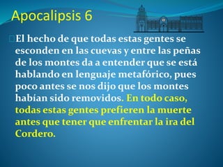 Apocalipsis 6 
El hecho de que todas estas gentes se 
esconden en las cuevas y entre las peñas 
de los montes da a entender que se está 
hablando en lenguaje metafórico, pues 
poco antes se nos dijo que los montes 
habían sido removidos. En todo caso, 
todas estas gentes prefieren la muerte 
antes que tener que enfrentar la ira del 
Cordero. 
 