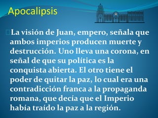 Apocalipsis 
La visión de Juan, empero, señala que 
ambos imperios producen muerte y 
destrucción. Uno lleva una corona, en 
señal de que su política es la 
conquista abierta. El otro tiene el 
poder de quitar la paz, lo cual era una 
contradicción franca a la propaganda 
romana, que decía que el Imperio 
había traído la paz a la región. 
 