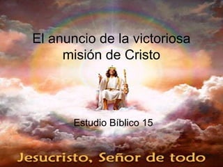El anuncio de la victoriosa
misión de Cristo
Estudio Bíblico 15
 