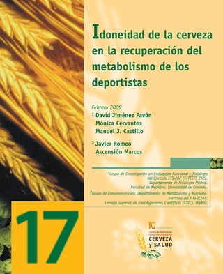 El Centro de Información Cerveza y Salud
recomienda en todo momento un consumo responsable de cerveza Idoneidad de la cerveza
en la recuperación del
metabolismo de los
deportistas
1Grupo de Investigación en Evaluación Funcional y Fisiología
del Ejercicio CTS-262 (EFFECTS 262).
Departamento de Fisiología Médica.
Facultad de Medicina. Universidad de Granada.
2Grupo de Inmunonutrición. Departamento de Metabolismo y Nutrición.
Instituto del Frío-ICTAN.
Consejo Superior de Investigaciones Científicas (CSIC). Madrid.
Febrero 2009
1 David Jiménez Pavón
Mónica Cervantes
Manuel J. Castillo
2 Javier Romeo
Ascensión Marcos
 