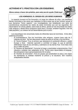 Cuaderno para “Aprender a Estudiar” Nº 2. G.T. ORIENTADORES Y ORIENTADORAS. Campo de Gibraltar 10
ACTIVIDAD Nº 2. PRACTICA CON LOS ESQUEMAS
Ahora vamos a hacer otra práctica, pero esta vez sin ayuda ¡Toda tuya!
LOS HOMÍNIDOS: EL ORIGEN DE LOS SERES HUMANOS
La especie humana se fue formando a lo largo de millones de años. Los científicos
llaman homínidos a los seres que habitaban la tierra antes que el ser humano actual al
que llamamos “homo sapiens”. Los investigadores han establecido una serie de
características estudiando los restos de estos homínidos que son las siguientes: Se
desarrollaron en climas cálidos, sobre todo en África, donde se han encontrado los restos
más antiguos y desde África emigraron hacia Asia y Europa; andaban erguidos, eran de
talla pequeña; y su cerebro se fue desarrollando poco a poco.
Los arqueólogos han encontrado restos de diferentes tipos de homínidos. Entre ellos
podemos encontrar:
- El Australopitecus: Son los homínidos más antiguos, vivieron hace más de 3
millones de años. Se han descubierto restos de ellos en el Este y Sur de África.
- El “Homo Erectus”: Fue el primero que abandonó el continente africano y pobló
Europa y Asia. Además aprendió a controlar el fuego, lo que le permitió
defenderse mejor de los animales y calentarse en las tierras frías. Vivió hace más
de un millón de años.
- El “Hombre de Neandertal”: Conocían el fuego y practicaban enterramientos. Eran
robustos y estaban bien adaptados al frío. Tenían poco desarrollado el lenguaje.
Se extinguieron hace aproximadamente 30 mil años.
- El “Hombre de Cromañón”: Vivía en grupos que practicaban la caza y era capaz
de representar la realidad mediante la pintura y la escultura. Son nuestros
antepasados directos.
 