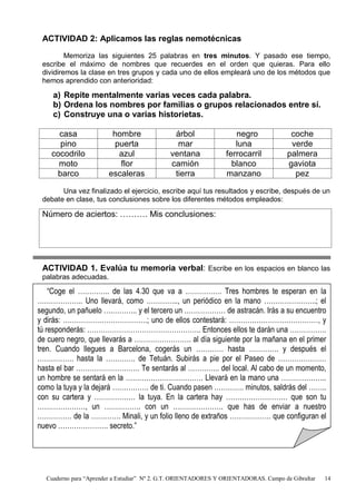 Cuaderno para “Aprender a Estudiar” Nº 2. G.T. ORIENTADORES Y ORIENTADORAS. Campo de Gibraltar 14
ACTIVIDAD 2: Aplicamos las reglas nemotécnicas
Memoriza las siguientes 25 palabras en tres minutos. Y pasado ese tiempo,
escribe el máximo de nombres que recuerdes en el orden que quieras. Para ello
dividiremos la clase en tres grupos y cada uno de ellos empleará uno de los métodos que
hemos aprendido con anterioridad:
a) Repite mentalmente varias veces cada palabra.
b) Ordena los nombres por familias o grupos relacionados entre sí.
c) Construye una o varias historietas.
casa hombre árbol negro coche
pino puerta mar luna verde
cocodrilo azul ventana ferrocarril palmera
moto flor camión blanco gaviota
barco escaleras tierra manzano pez
Una vez finalizado el ejercicio, escribe aquí tus resultados y escribe, después de un
debate en clase, tus conclusiones sobre los diferentes métodos empleados:
Número de aciertos: ………. Mis conclusiones:
ACTIVIDAD 1. Evalúa tu memoria verbal: Escribe en los espacios en blanco las
palabras adecuadas.
“Coge el ………….. de las 4.30 que va a ……………. Tres hombres te esperan en la
……………….. Uno llevará, como ………….., un periódico en la mano …………………..; el
segundo, un pañuelo ….……….. y el tercero un ……………… de astracán. Irás a su encuentro
y dirás: ……………………………….; uno de ellos contestará: …………………………………, y
tú responderás: ………………………………………….. Entonces ellos te darán una …………….
de cuero negro, que llevarás a ……………………. al día siguiente por la mañana en el primer
tren. Cuando llegues a Barcelona, cogerás un ………… hasta …………. y después el
……………. hasta la …………. de Tetuán. Subirás a pie por el Paseo de …………………
hasta el bar ………………………. Te sentarás al ………….. del local. Al cabo de un momento,
un hombre se sentará en la ……………………………. Llevará en la mano una ………………..
como la tuya y la dejará ……………. de ti. Cuando pasen …………. minutos, saldrás del ……..
con su cartera y ……………… la tuya. En la cartera hay ……………………… que son tu
…………………, un ……………. con un …………………. que has de enviar a nuestro
…………… de la …………. Minali, y un folio lleno de extraños ……………… que configuran el
nuevo …………………. secreto.”
 