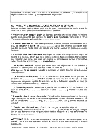 Cuaderno para “Aprender a Estudiar” Nº 2. G.T. ORIENTADORES Y ORIENTADORAS. Campo de Gibraltar 3
Después de debatir en clase con el tutor/a los resultados de cada uno, ¿Cómo valoras tu
organización de las tardes? ¿Qué aspectos son mejorables?
ACTIVIDAD Nº 2. RECOMENDACIONES A LA HORA DE ESTUDIAR
Leemos en clase y comentamos cada una de estas recomendaciones con la ayuda del
tutor o de la tutora y completamos la información que falta:
* Primero estudiar, después jugar. Se aconseja ponerse a hacer las tareas del instituto
cuanto antes, recuerda que es mejor no dejarlo para muy tarde. Como dice el refrán:
“Primero la obligación y después la …………………………”.
* El horario debe ser fijo. Recuerda que uno de nuestros objetivos fundamentales en la
ESO es convertir el estudio en …………………. y para ello tenemos que repetir todos
los días lo mismo hasta hacer del estudio una rutina. Aunque en ocasiones seamos
flexibles.
* El horario debe ser consistente. No hagas un horario que luego no seas capaz de
llevarlo a la práctica, o bien que no se corresponda con tus necesidades. Hay personas
que necesitan más tiempo que otras para realizar los aprendizajes, aunque en la ESO ya
debes de estudiar alrededor de …… horas diarias.
* Un horario completo. Tienes que llevar todas las asignaturas al día durante la
semana. Te aconsejamos que estudies todos los días de ……………………………… y
otro más del fin de semana (sábado o domingo). Un día lo dejamos para descansar
completamente.
* Un horario con descansos. En un horario de estudio se deben incluir periodos de
descanso de ………………… minutos cuando se lleva una hora de trabajo. En estos
periodos de descanso, cambia de actividad, sal de tu habitación, escucha un poco de
música, pero no te enganches con otra cosa.
* Un horario equilibrado. Tienes que comenzar con las tareas o con las materias que
sean de dificultad ……………..., continuar con las …………… y finalizar con las más
fáciles.
* Aprovecha bien el tiempo de estudio. Todos los días tienes que hacer los deberes y
dejar tiempo para los repasos de los temas que estáis tratando en clase. Recuerda: “Lo
que el profesorado …………… hoy, lo ……………… hoy”. ¡Ah, y emplea técnicas de
estudio!
* Estudia sin distracciones. Cuando te pongas a estudiar deja el …………..
desconectado, evita llamar o hablar por ……………….. y comunica a tus amigos y amigas
que en ese momento no te busquen porque estarás ocupado. Y si vas a memorizar no
pongas …………………….
ACTIVIDAD Nº 3. Localiza en tu Agenda el cuadro dedicado a tu horario personal de
estudio. Con lo que has aprendido elabora tu horario, el que estás dispuesto a cumplir
diariamente.
 