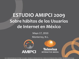 ESTUDIO AMIPCI 2009
           Sobre hábitos de los Usuarios
              de Internet en México
                                                             Mayo 17, 2010
                                                             Monterrey, N.L.




D.R.© ASOCIACIÓN MEXICANA DE INTERNET, 2010 (AMIPCI). PROHIBIDA SU REPRODUCCIÓN TOTAL O PARCIAL SIN AUTORIZACIÓN PREVIA, EXPRESA Y POR ESCRITO DE SU TITULAR.
 