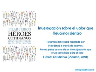 Investigación sobre el valor que llevamos dentro Resumen del estudio realizado por  Pilar Jericó a través de Internet. Forma parte de una de las investigaciones que sirvió como base para el libro  Héroes Cotidianos (Planeta, 2010) 