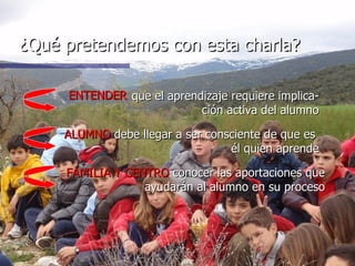 ¿Qué pretendemos con esta charla? ALUMNO   debe llegar a ser consciente de que es  él quien aprende FAMILIA Y CENTRO   conocer las aportaciones que ayudarán al alumno en su proceso ENTENDER que el aprendizaje requiere implica-ción activa del alumno 