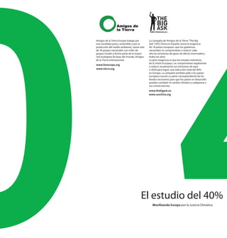 Amigos de la Tierra Europa trabaja por     La campaña de Amigos de la Tierra “The Big
una sociedad justa y sostenible y por la   Ask” (SOS Clima en España) reúne la exigencia
protección del medio ambiente, reúne más   de 18 países europeos: que los gobiernos
de 30 grupos nacionales con miles de       nacionales se comprometan a reducir cada
grupos locales y forma parte de la mayor   año las emisiones de gases de efecto invernadero,
red ecologista de base del mundo, Amigos   todos los años.
de la Tierra Internacional.                La gran exigencia es que los estados miembros
                                           de la Unión Europea s se comprometan legalmente
www.foeeurope.org
                                           a reducir anualmente sus emisiones de aquí
www.tierra.org                             a 2020 para lograr una reducción total del 40%
                                           en Europa. La campaña también pide a los países
                                           europeos asumir su parte correspondiente de los
                                           fondos necesarios para que los países en desarrollo
                                           puedan combatir el cambio climático y adaptarse a
                                           sus consecuencias.
                                           www.thebigask.eu
                                           www.sosclima.org




                                     El estudio del 40%
                                             Movilizando Europa por la Justicia Climática
 
