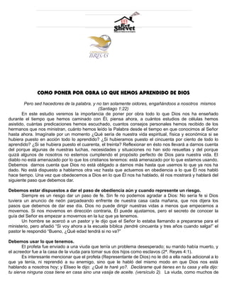 COMO PONER POR OBRA LO QUE HEMOS APRENDIDO DE DIOS 
Pero sed hacedores de la palabra, y no tan solamente oidores, engañándoos a nosotros mismos 
(Santiago 1:22) 
En este estudio veremos la importancia de poner por obra todo lo que Dios nos ha enseñado 
durante el tiempo que hemos caminado con Él, piensa ahora, a cuántos estudios de células hemos 
asistido, cuántas predicaciones hemos escuchado, cuantos consejos personales hemos recibido de los 
hermanos que nos ministran, cuánto hemos leído la Palabra desde el tiempo en que conocimos al Señor 
hasta ahora. Imagínate por un momento ¿Qué sería de nuestra vida espiritual, física y económica si se 
hubiera puesto en acción todo lo aprendido? ¿Si hubieramos puesto el cincuenta por ciento de todo lo 
aprendido? ¿Si se hubiera puesto el cuarenta, el treinta? Reflexionar en ésto nos llevará a darnos cuenta 
del porque algunas de nuestras luchas, necesidades y situaciones no han sido resueltas y del porque 
quizá algunos de nosotros no estemos cumpliendo el propósito perfecto de Dios para nuestra vida. El 
diablo no está amenazado por lo que los cristianos tenemos: está amenazado por lo que estamos usando. 
Debemos darnos cuenta que Dios no está obligado a darnos más hasta que usemos lo que ya nos ha 
dado. No está dispuesto a hablarnos otra vez hasta que actuemos en obediencia a lo que Él nos habló 
hace tiempo. Una vez que obedecemos a Dios en lo que Él nos ha hablado, él nos mostrará y hablará del 
siguiente paso que debemos dar. 
Debemos estar dispuestos a dar el paso de obediencia aún y cuando represente un riesgo. 
Siempre es un riesgo dar un paso de fe. Sin fe no podemos agradar a Dios: No sería fe si Dios 
tuviera un anuncio de neón parpadeando enfrente de nuestra casa cada mañana, que nos dijera los 
pasos que debemos de dar ese día. Dios no puede dirigir nuestras vidas a menos que empecemos a 
movernos. Si nos movemos en dirección contraria, Él puede ajustarnos, pero el secreto de conocer la 
guía del Señor es empezar a movernos en la luz que ya tenemos. 
Un hombre se acercó a un pastor y le dijo que el Señor lo estaba llamando a prepararse para el 
ministerio, pero añadió “Si voy ahora a la escuela bíblica ¡tendré cincuenta y tres años cuando salga!” el 
pastor le respondió “Bueno, ¿Qué edad tendrá si no va?” 
Debemos usar lo que tenemos. 
El profeta fue enviado a una viuda que tenía un problema desesperado; su marido había muerto, y 
el acreedor fue a la casa de la viuda para tomar sus dos hijos como esclavos (2ª. Reyes 4:1). 
Es interesante mencionar que el profeta (Representante de Dios) no le dió a ella nada adicional a lo 
que ya tenía, ni reprendió a su enemigo, sino que le habló del mismo modo en que Dios nos está 
hablando a nosotros hoy; y Eliseo le dijo: ¿Qué te haré yo?. Declárame qué tienes en tu casa y ella dijo: 
tu sierva ninguna cosa tiene en casa sino una vasija de aceite. (versículo 2). La viuda, como muchos de 
 