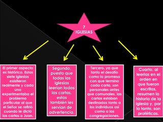 7
                                       IGLESIAS




El primer aspecto         Segundo,            Tercero, ya que        Cuarto, al
 es histórico. Estas    puesto que            tanto el desafío
                                                                   leerlas en el
    siete iglesias        todas las          como la promesa
      existieron                             con que termina         orden en
                           iglesias                                 que fueron
realmente y cada                              cada carta, son
         una           leerían todas         personales antes         escritas,
experimentaba el         las cartas,        que comunales, las      resumen la
      problema              estas             cartas estaban      historia de la
 particular al que      también les         destinadas tanto a    iglesia y, por
 el Señor se refirió     servían de          los individuos así    lo tanto, son
 cuando le dictó       advertencia.             como a las
                                                                    proféticas.
las cartas a Juan.                           congregaciones.
 