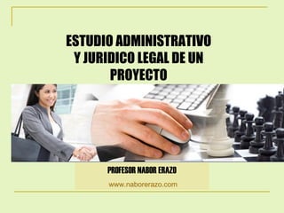 ESTUDIO ADMINISTRATIVO Y JURIDICO LEGAL DE UN PROYECTO PROFESOR NABOR ERAZO www.naborerazo.com   