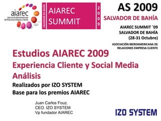AS 2009 SALVADOR DE BAHÍA AIAREC SUMMIT ´09                 SALVADOR DE BAHÍA                     (28-31 Octubre) ASOCIACIÓN IBEROAMERICANA DE       RELACIONES EMPRESA CLIENTE AIAREC  SUMMIT 2009 Estudios AIAREC 2009 Experiencia Cliente y Social Media Análisis Realizados por IZO SYSTEM Base para los premios AIAREC SALVADOR DE BAHÍA Juan Carlos Fouz.  CEO. IZO SYSTEM Vp fundador AIAREC 