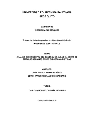 UNIVERSIDAD POLITÉCNICA SALESIANA
SEDE QUITO
CARRERA DE
INGENIERÍA ELECTRÓNICA
Trabajo de titulación previo a la obtención del título de:
INGENIEROS ELECTRÓNICOS
TEMA:
ANÁLISIS EXPERIMENTAL DEL CONTROL DE ALGAS EN AGUAS DE
EMBALSE MEDIANTE ONDAS ELECTROMAGNÉTICAS
AUTORES:
JOHN FREDDY ALMACHE PÉREZ
EDWIN XAVIER ANDRANGO CHISAGUANO
TUTOR:
CARLOS AUGUSTO CUICHÁN MORALES
Quito, enero del 2020
 