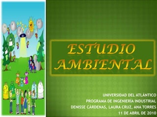 ESTUDIO  AMBIENTAL UNIVERSIDAD DEL ATLÁNTICO PROGRAMA DE INGENIERÍA INDUSTRIAL DENISSE CÁRDENAS, LAURA CRUZ, ANA TORRES 11 DE ABRIL DE 2010 