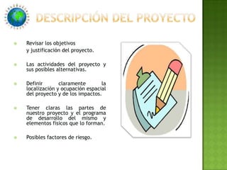 Descripción del proyectoRevisar los objetivos	y justificación del proyecto. Las actividades del proyecto y sus posibles alternativas.Definir claramente la localización y ocupación espacial del proyecto y de los impactos.Tener claras las partes de nuestro proyecto y el programa de desarrollo del mismo y elementos físicos que lo forman.Posibles factores de riesgo. 