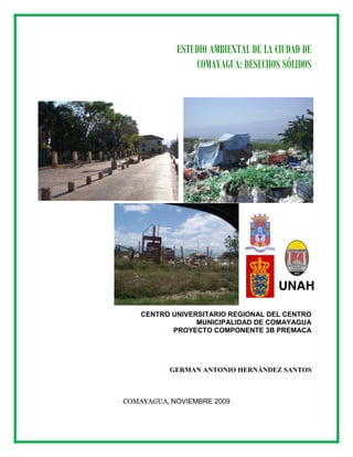 ESTUDIO AMBIENTAL DE LA CIUDAD DE
COMAYAGUA: DESECHOS SÓLIDOS
CENTRO UNIVERSITARIO REGIONAL DEL CENTRO
MUNICIPALIDAD DE COMAYAGUA
PROYECTO COMPONENTE 3B PREMACA
GERMAN ANTONIO HERNÁNDEZ SANTOS
COMAYAGUA, NOVIEMBRE 2009
 