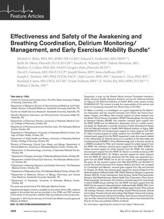Feature Articles 
Effectiveness and Safety of the Awakening and 
Breathing Coordination, Delirium Monitoring/ 
Management, and Early Exercise/Mobility Bundle* 
Michele C. Balas, PhD, RN, APRN-NP, CCRN1; Eduard E. Vasilevskis, MD, MPH2,3,4; 
Keith M. Olsen, PharmD, FCCP, FCCM5,6; Kendra K. Schmid, PhD7; Valerie Shostrom, MS7; 
Marlene Z. Cohen, PhD, RN, FAAN8; Gregory Peitz, PharmD, BCPS5,6; 
David E. Gannon, MD, FACP, FCCP9; Joseph Sisson, MD9; James Sullivan, MD10; 
Joseph C. Stothert, MD, PhD, FCCM, FACS11; Julie Lazure, BSN, RN12; Suzanne L. Nuss, PhD, RN13; 
Randeep S. Jawa, MD, FACS, FCCM11; Frank Freihaut, RRT14; E. Wesley Ely, MD, MPH, FCCM3,4,15; 
William J. Burke, MD16 
*See also p. 1280. 
1Center for Critical and Complex Care, The Ohio State University, College 
of Nursing, Columbus, OH. 
2Department of Medicine, Division of General Internal Medicine and Public 
Health, Section of Hospital Medicine, Vanderbilt University, Nashville, TN. 
3Center for Health Services Research, Vanderbilt University, Nashville, TN. 
4Geriatric Research, Education, and Clinical Center, Tennessee Valley VA, 
Nashville, TN. 
5Department of Pharmacy Practice, University of Nebraska Medical Cen-ter, 
College of Pharmacy, Omaha, NE. 
6Department of Pharmaceutical and Nutrition Care, The Nebraska Medical 
Center, Omaha, NE. 
7Department of Biostatistics, University of Nebraska Medical Center, Col-lege 
of Public Health, Omaha, NE. 
8Department of Adult Health and Illness, University of Nebraska Medical 
Center, College of Nursing, Omaha, NE. 
9Division of Pulmonary, Critical Care, Sleep, and Allergy, Department of 
Internal Medicine, University of Nebraska Medical Center, Omaha, NE. 
10 Department of Anesthesiology, University of Nebraska Medical Center, 
Omaha, NE. 
11 Department of Surgery, University of Nebraska Medical Center, Omaha, NE. 
12 Department of Adult Critical Care Services, The Nebraska Medical Cen-ter, 
Omaha, NE. 
13 Department of Nursing Research and Quality Outcomes, The Nebraska 
Medical Center, Omaha, NE. 
14 Department of Respiratory Care, The Nebraska Medical Center, Omaha, NE. 
15 Department of Medicine, Division of Allergy, Pulmonary, and Critical 
Care Medicine, Vanderbilt University, Nashville, TN. 
16 Department of Psychiatry, University of Nebraska Medical Center, 
Omaha, NE. 
The work was performed at The Nebraska Medical Center. 
Supplemental digital content is available for this article. Direct URL citations 
appear in the printed text and are provided in the HTML and PDF versions 
of this article on the journal’s website (http://journals.lww.com/ccmjournal). 
Copyright © 2014 by the Society of Critical Care Medicine and Lippincott 
Williams & Wilkins 
DOI: 10.1097/CCM.0000000000000129 
1024 Supported, in part, by the Robert Wood Johnson Foundation Interdisci-plinary 
Nursing Quality Research Initiative and by the National Institute 
on Aging of the National Institutes of Health (NIH) under award number 
K23AG040157. The content is solely the responsibility of the authors and 
does not necessarily represent the official views of the NIH. 
Dr. Balas is currently a co-investigator on a grant supported by the Alzheim-er’s 
Association and has received honoraria from ProCe, the France Foun-dation, 
Hospira, and Hillrom. She received support for article research from 
the Robert Wood Johnson Foundation (RWJF) Interdisciplinary Nursing Qual-ity 
Research Initiative (INQRI). Her institution received grant support from 
the RWJF INQRI and the Alzheimer’s Association (Co-I on mobile monitor-ing 
study). Dr. Vasilevskis is currently receiving a Career Development Award 
from the National Institutes of Health (NIH)-National Institute on Aging (NIA) 
(5K23AG040157) and received grant support for article research from NIH. 
Dr. Olsen received support for article research from the RWJF. His institution 
received grant support from the RWJF (supported, in part, the research related 
to this manuscript). Dr. Schmid serves as a consultant on the data safety and 
monitoring board (DSMB) for Puma Biotechnology and, in the past, served as 
a DSMB consultant for Pfizer and received support for article research from 
the RWJF. Her institution received grant support from the RWJF INQRI. Dr. 
Cohen received support for article research from the RWJF. Her institution 
received grant support from the RWJF. Dr. Sisson is currently receiving a NIH 
Grant (AA008769-20A1). Dr. Sullivan received support for article research 
from the RWJF. Dr. Jawa has disclosed that this study was supported by a 
grant from the RWJF INQRI, but he did not receive any compensation from 
this grant. Dr. Ely received support from NIA AG-027472 and AG-035117, 
and he has received honoraria from Hospira, Abbott, and Orion. He consulted 
for Cumberland and Masimo, received grant support from Lilly, and lectured 
for Hospira. Dr. Burke has received grant support for clinical studies from the 
National Institute of Mental Health, NIA, RWJF, Alzheimer Disease Cooperative 
Studies (ADCS), Forest Laboratories, Astra Zeneca, Vanda Pharmaceuticals, 
Neosync, Elan/Wyeth/Janssen, Baxter Health Care Corporation, Pfizer, Noven 
Pharmaceuticals, and Novartis. His institution received support for travel (funds 
to attend INQRI annual meeting) from the RWJF and grant support from the 
RWJF (for the research), National Institute of Mental Health (NIMH) (R01 fund-ing), 
ADCS in collaboration with NIMH and Baxter (grant funds), Pfizer (clinical 
trial funding), Neosync (clinical trial funding), Vanda Pharmaceuticals (clinical 
trial funding), Novartis (clinical trial funding), Elan/Wyeth (clinical trial funding), 
Noven Pharmaceuticals (clinical trial funding), Astra Zeneca (clinical trial fund-ing), 
and Elan (clinical trial funding). The remaining authors have disclosed that 
they do not have any potential conflicts of interest. 
For information regarding this article, E-mail: balas.17@osu.edu 
www.ccmjournal.org May 2014 • Volume 42 • Number 5 
 