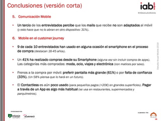 #IABestudioMobile
EstudioAnualMobile2016
PATROCINADO POR:
ELABORADO POR:
28
Conclusiones (versión corta)
5. Comunicación Mobile
• Un tercio de los entrevistados percibe que los mails que recibe no son adaptados al móvil
(y esto hace que no lo abran en otro dispositivo: 31%).
6. Mobile en el customer journey
• 9 de cada 10 entrevistados han usado en alguna ocasión el smartphone en el proceso
de compra (destacan 16-45 años).
• Un 41% ha realizado compras desde su Smartphone (alguna vez sin incluir compra de apps).
Las categorías más compradas: moda, ocio, viajes y electrónica (con matices por sexo).
• Frenos a la compra por móvil: preferir pantalla más grande (61%) o por falta de confianza
(33%). (Un 58% piensa que lo hará en un futuro).
• El Contactless es aún poco usado (para pequeños pagos (<20€) en grandes superficies). Pagar
a través de un App es algo más habitual (se usa en restaurantes, supermercados y
parquímetros).
 