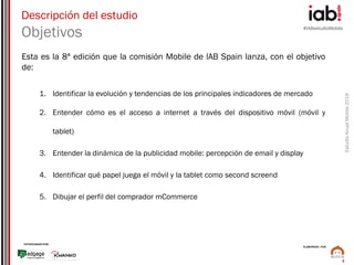#IABestudioMobile
EstudioAnualMobile2016
PATROCINADO POR:
ELABORADO POR:
3
Esta es la 8ª edición que la comisión Mobile de lAB Spain lanza, con el objetivo
de:
1. Identificar la evolución y tendencias de los principales indicadores de mercado
2. Entender cómo es el acceso a internet a través del dispositivo móvil (móvil y
tablet)
3. Entender la dinámica de la publicidad mobile: percepción de email y display
4. Identificar qué papel juega el móvil y la tablet como second screend
5. Dibujar el perfil del comprador mCommerce
Descripción del estudio
Objetivos
 