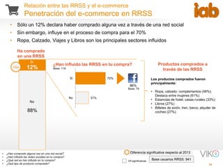 15
Relación entre las RRSS y el e-commerce
Penetración del e-commerce en RRSS
• ¿Has comprado alguna vez en una red social?
• ¿Han influido las redes sociales en tu compra?
• ¿Qué red es han influido en tu compra?
• ¿Qué tipo de producto compraste?
Dif.significativas.
Base usuarios RRSS: 941
12%
88%
Ha comprado
en una RRSS
Diferencia significativa respecto al 2013
No
Sí
¿Han influido las RRSS en tu compra?
70%
31%
Sí
No
86%
• Sólo un 12% declara haber comprado alguna vez a través de una red social
• Sin embargo, influye en el proceso de compra para el 70%
• Ropa, Calzado, Viajes y Libros son los principales sectores influidos
Productos comprados a
través de las RRSS
Los productos comprados fueron
principalmente:
• Ropa, calzado, complementos (48%).
Destaca entre mujeres (61%)
• Estancias de hotel, casas rurales (33%)
• Libros (27%)
• Billetes de avión, tren, barco, alquiler de
coches (27%)
Base: 116
Base: 79
+2pp
 