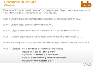 2
Descripción del estudio
Objetivos
Esta es la 6ª ola del estudio que IAB, en conjunto con Elogia, realiza para conocer el
comportamiento de los internautas en las Redes Sociales.
I. 2010. Objetivo pcpal: conocer el papel de las Redes Sociales en España en 2009.
II.2011. Objetivo pcpal: conocer la evolución en 2010.
III.2012. Objetivo pcpal: profundizar en el papel del móvil y el e-commerce en 2011
IV.2013. Objetivo pcpal: estudiar nuevas redes como Instagram y Pinterest en 2012.
V.2014. Objetivo pcpal: Nuevos servicios como Whatsapp, El papel de la Publicidad en 2013.
VI.2015. Objetivos: Ver la evolución de las RRSS y los usuarios
Indagar en el uso de Tablet y Móvil
El papel de las Marcas y la Publicidad.
Papel en el ecommerce y proceso de compra
Monográfico Adolescentes (14 – 17)
 