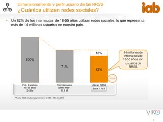 4
Dimensionamiento y perfil usuario de las RRSS
¿Cuántos utilizan redes sociales?
• Un 82% de los internautas de 18-55 años utilizan redes sociales, lo que representa
más de 14 millones usuarios en nuestro país.
 