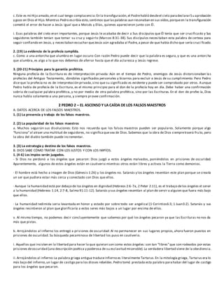 c.Este es mi Hijo amado,en el cual tengo complacencia:En la transfiguración,el Padrehabló desdeel cielo paradeclararSu aprobación
y gozo en Dios el Hijo.Mientras Pedro escribía esto,sentimos quelaspalabras aun resonaban en sus oídos,porqueen la transfiguración
cometió el error de hacer a Jesús igual que a Moisés y Elías, quienes aparecieron junto con Él.
i. Esas palabras del cielo eran importantes, porque Jesús le acababa de decir a Sus discípulos que Él tenía que ser crucificado y Sus
seguidores también tenían que tomar su cruz y seguirlo (Marcos 8:31-38). Sus discípulos necesitaban esta palabra de certeza para
seguir confiando en Jesús,y necesitaban escuchar queJesús aún agradaba al Padre,a pesar de que había dicho que sería cruci ficado.
2. (19) La evidencia de la profecía cumplida.
c. Como a una antorcha que alumbra en lugar oscuro:Con razón Pedro puede decir que la palabra es segura,y que es una antorcha
que alumbra, es algo a lo que nos debemos de aferrar hasta que el día aclarezca y Jesús regrese.
3. (20-21) Principios para la garantía profética.
Ninguna profecía de la Escritura es de interpretación privada: Aún en el tiempo de Pedro, enemigos de Jesús distorsionaban las
profecías del Antiguo Testamento, dándoles significados personales y bizarros para excluir a Jesús de su cumplimiento. Pero Pedro
dice que la profecía no es de interpretación privada,sino que su significado es evidente y puede ser comprobado por otros. Aunque
Pedro habla de profecía de la Escritura, es el mismo principio para el don de la profecía hoy en día. Debe haber una confirmación
sobria de cualquier palabra profética, y no por medio de otra palabra profética, sino por las Escrituras. En el don de profec ía, Dios
nunca habla solamente a una persona, y siempre provee confirmación.
2 PEDRO 2 – EL ASCENSO Y LA CAÍDA DE LOS FALSOS MAESTROS
A. DATOS ACERCA DE LOS FALSOS MAESTROS.
1. (1) La presencia y trabajo de los falsos maestros.
2. (2) La popularidad de los falsos maestros
a. Muchos seguirán sus disoluciones: Esto nos recuerda que los falsos maestros pueden ser populares. Solamente porque algo
“funciona”al atraer una multitud de seguidores, no significaquesea de Dios.Sabemos que la obra de Dios siempretraerá fru to, pero
la obra del diablo también puede incrementar.
3. (3) La estrategia y destino de los falsos maestros.
B. DIOS SABE CÓMO TRATAR CON LOS JUSTOS Y CON LOS IMPÍOS.
1. (4-6) Los impíos serán juzgados.
- Si Dios no perdonó a los ángeles que pecaron: Dios juzgó a estos ángeles malvados, poniéndolos en prisiones de oscuridad.
Aparentemente, algunos de estos ángeles están en cautiverio mientras otros están libres y activos la Tierra como demonios.
· El hombre está hecho a imagen de Dios (Génesis 1:26) y los ángeles no. Satanás y los ángeles resentían este plan porque se crearía
un ser que pudiera estar más cerca y conectado con Dios que ellos.
· Aunque la humanidad está por debajo de los ángeles en dignidad (Hebreos 2:6-7a, 2 Peter 2:11), es el trabajo delos ángeles el servir
a la humanidad (Hebreos 1:14, 2:7-8, Salmo 91:11-12). Satanás y sus ángeles resentían al plan de servir a alguien que fuera más bajo
que ellos.
· La humanidad redimida seria levantada en honor y estado por sobre todo ser angelical (1 Corintios6:3; 1 Juan3:2). Satanás y sus
ángeles resintieron al plan que glorificaría a estos seres más bajos a un lugar por encima de ellos.
v. Al mismo tiempo, no podemos decir concluyentemente que sabemos por qué los ángeles pecaron ya que las Escrituras no nos da
más que pistas.
b. Arrojándolos al infierno los entregó a prisiones de oscuridad: Al no permanecer en sus lugares propios, ahora fueron puestos en
prisiones de oscuridad. Su búsqueda pecaminosa de libertad los puso en cautiverio.
i. Aquellos que insisten en la libertad para hacer lo que quieran son como estos ángeles: son tan “libres”que son rodeados por estas
prisiones deoscuridad (una descripción poética y poderosa de su esclavitud miserable).La verdadera libertad viene de la obediencia.
ii.Arrojándolos al infierno:La palabra griega antigua traduceinfierno es literalmente Tartarus.En la mitología griega, Tartarus era lo
más bajo del infierno,un lugar de castigo para los dioses rebeldes.Pedro tomó prestada esta palabra parahabar del lugar de castigo
para los ángeles que pecaron.
 