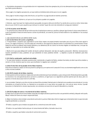 e. Poniéndolas deejemplo a los quehabían de vivir impíamente: Estos tres ejemplos de juicio nos demuestran el principio importante
que Pedro quiere destacar.
· Dios juzgó a los ángeles que pecaron, así que nadie es de demasiada estima para no ser juzgado.
· Dios juzgó al mundo antiguo antes del diluvio, así que Dios no juzga basado en eventos próximos.
· Dios juzgó Sodoma y Gomorra, así que aun los prósperos pueden ser juzgados.
i. Entonces, ¿que hace que los impíos piensen que puedes escaparse del juicio de Dios? La venida de su juicio es cierta. Como Jesús
dijo en Lucas 10:10-12, para aquellos que rechazan la verdad “aquel día será más tolerable el castigo para Sodoma”.
2. (7-9) Los justos serán liberados.
i.“La preservación y liberación de Lot ledio ocasión al apóstol pararemarcar,queDios sabepor igual tanto el salvarcomo el destruir;
y que Su bondad lo llevó con tanta fuerza a salvar al justo deLot, así como Su justicia lallevó a destruir a los rebeldes en los casosya
aducidos.”
C. UNA DESCRIPCIÓN DE LOS IMPÍOS ENTRE ELLOS.
1. (10-11) Son llenos de la carne y orgullosos.
a. Y mayormente a aquellos que, siguiendo la carne: Estos impíos son especialmente reservados para el juicio. Ellos viven según la
carne, y no según el espíritu,y son marcados por inmundicia. Son orgullosos,despreciando a la autoridad.En su atrevimiento incluso
hablarán mal de los poderes espirituales (Satanás y sus demonios) de los cuales los mismos ángeles no hablaban mal, sino que los
ángeles los reprendían en el nombre del Señor.
i. Mucho de lo que pasa debajo del nombre de Guerra spiritual demuestra este tipo de orgullo y presunción. Mientras reconozca mos
nuestra autoridad en Jesús, podemos ver que solamente en Jesús podemos tenerla – y dejamos al juicio de maldición para Dios
solamente.
2. (12-13a) Su condenación espiritual está sellada.
i. “Lo que estos hombres malvados,quienes están molestando a la gente de Pedro, estaban haciendo, era decir que ellos amaban y
servían a Cristo, mientras que las cosas que enseñaban lo negaban por completo.”
3. (13b-17) Una lista de los pecados de los falsos maestros.
Estos falsos maestros impíos son deuna presencia peligrosay corruptiva en el cuerpo de Cristo,no solamente engañando a otr os sino
a ellos mismos también.
4. (18-19) El encanto de los falsos maestros.
El mensajede los falsosmaestros impíosestá vacío decontenido espiritual verdadero,a pesar dequeestá inflado depalabrasgrandes.
Es atractivo a las concupiscencias de la carne en su audiencia, al igual que a sus seguidores quienes querían pan de Jesús, pero no
querían al mismo Jesús (Juan 6:25-27, 6:47-66).
b. Les prometen libertad,y son ellos mismos esclavosEllos prometen libertad,pero la libertad nunca puedeser encontrada en la carne,
solamente en el Espíritu de Dios. La libertad no se encuentra en lo que Jesús nos puede dar, sino solo en Jesús mismo. Cuando
buscamos la libertad de la manera equivocada, nos volvemos esclavos de corrupción (decadencia y muerte).
5. (20-22) El peligro de caerse e irse detrás de los falsos maestros.
Es mejor para una persona el nunca haber conocido cosaalguna deJesús queel escuchar una partedela verdad,y después rech azarla.
Mayor revelación tiene una mayor responsabilidad.
b. Mejor les hubiera sido no haber conocido el camino de la justicia:Pedro describió laimagen que ciertamente tenía la aparienciade
la gente perdiendo su salvación.
· Él habla a aquellos que se habían escapado de las contaminaciones del mundo.
· Él habla a los que habían hecho esto por el conocimiento del Señor y Salvador Jesucristo.
· Él habla a aquellos que habían conocido el camino de la justicia.
 