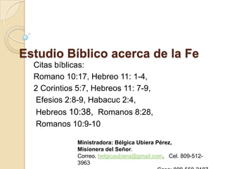 Estudio Bíblico acerca de la Fe
  Citas bíblicas:
  Romano 10:17, Hebreo 11: 1-4,
  2 Corintios 5:7, Hebreos 11: 7-9,
   Efesios 2:8-9, Habacuc 2:4,
  Hebreos 10:38, Romanos 8:28,
  Romanos 10:9-10

              Ministradora: Bélgica Ubiera Pérez,
              Misionera del Señor.
              Correo. belgicaubiera@gmail.com, Cel. 809-512-
              3963
 