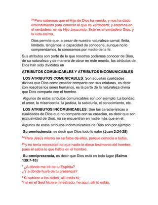 20
Pero sabemos que el Hijo de Dios ha venido, y nos ha dado
entendimiento para conocer al que es verdadero; y estamos en
el verdadero, en su Hijo Jesucristo. Este es el verdadero Dios, y
la vida eterna.
Dios permite que, a pesar de nuestra naturaleza carnal, finita,
limitada, tengamos la capacidad de conocerle, aunque no lo
comprendamos, lo conocemos por medio de la fe.
Sus atributos son parte de lo que nosotros podemos conocer de Dios,
de su naturaleza y de manera de obrar en este mundo, los atributos de
Dios han sido divididos en
ATRIBUTOS COMUNICABLES Y ATRIBUTOS INCOMUNICABLES
LOS ATRIBUTOS COMUNICABLES: Son aquellas cualidades
divinas que Dios como creador comparte con sus criaturas, es decir
con nosotros los seres humanos, es la parte de la naturaleza divina
que Dios comparte con el hombre.
Algunos de estos atributos comunicables son por ejemplo: La bondad,
el amor, la misericordia, la justicia, la sabiduría, el conocimiento, etc.
LOS ATRIBUTOS INCOMUNICABLES: Son las características o
cualidades de Dios que no comparte con su creación, es decir que son
exclusividad de Dios, no se encuentran en nadie más que en el.
Algunos de estos atributos incomunicables de Dios son por ejemplo:
Su omnisciencia, es decir que Dios todo lo sabe (Juan 2:24-25)
24
Pero Jesús mismo no se fiaba de ellos, porque conocía a todos,
25
y no tenía necesidad de que nadie le diese testimonio del hombre,
pues él sabía lo que había en el hombre.
Su omnipresencia, es decir que Dios está en todo lugar (Salmo
139:7-10)
7
¿A dónde me iré de tu Espíritu?
¿Y a dónde huiré de tu presencia?
8
Si subiere a los cielos, allí estás tú;
Y si en el Seol hiciere mi estrado, he aquí, allí tú estás.
 