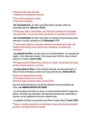 9
Si tomare las alas del alba
Y habitare en el extremo del mar,
10
Aun allí me guiará tu mano,
Y me asirá tu diestra.
Su omnipotencia, es decir que Dios todo lo puede, nada es
imposible para él. (Marcos 10:27)
27
Entonces Jesús, mirándolos, dijo: Para los hombres es imposible,
mas para Dios, no; porque todas las cosas son posibles para Dios.
Su inmutabilidad, es decir que Dios no cambia, él permanece para
siempre y no hay variación en él.(Santiago 1:17)
17
Toda buena dádiva y todo don perfecto desciende de lo alto, del
Padre de las luces, en el cual no hay mudanza, ni sombra de
variación.
La aseidad de Dios, es decir que el es autoexistente, no necesita de
nadie, ni de nada para existir, él no tiene vida, él ES la vida, él tiene
vida en sí mismo. (Juan 5:26)
26
Porque como el Padre tiene vida en sí mismo, así también ha dado
al Hijo el tener vida en sí mismo;
La eternidad de Dios, él ha existido siempre, no tiene principio, ni
final, él creó el tiempo y existe aún fuera del tiempo. (Salmo 90:2)
Antes que naciesen los montes
Y formases la tierra y el mundo,
Desde el siglo y hasta el siglo, tú eres Dios.
hoy nos enfocaremos en uno de los atributos incomunicables de
Dios: LA OMNISCIENCIA DE DIOS
La omnisciencia de Dios es tener un conocimiento total de todas las
cosas, de todas las personas, de todas las situaciones, presentes y
futuras, es la cualidad de Dios de saberlo todo.
La palabra de Dios nos enseña que Dios lo sabe todo (1 Juan 3:20)
20
pues si nuestro corazón nos reprende, mayor que nuestro corazón
es Dios, y él sabe todas las cosas.
 