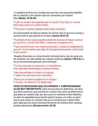 La palabra de Dios nos muestra que aun los más pequeños detalles
de su creación y de nuestra vida son conocidos por nuestro
Dios (Mateo 10:29-30)
29
¿No se venden dos pajarillos por un cuarto? Con todo, ni uno de
ellos cae a tierra sin vuestro Padre.
30
Pues aun vuestros cabellos están todos contados.
El conocimiento de Dios es eterno, él conoce todo lo que ha ocurrido y
conoce todo lo que pasará en el futuro (Isaías 46:9-10)
9
Acordaos de las cosas pasadas desde los tiempos antiguos; porque
yo soy Dios, y no hay otro Dios, y nada hay semejante a mí,
10
que anuncio lo por venir desde el principio, y desde la antigüedad lo
que aún no era hecho; que digo: Mi consejo permanecerá, y haré todo
lo que quiero;
Nuestro Dios tiene un conocimiento individual de la vida de cada uno
de nosotros, de cada detalle de nuestra existencia (Salmo 139:2-4) no
es un conocimiento general, sino individual.
2
Tú has conocido mi sentarme y mi levantarme;
Has entendido desde lejos mis pensamientos.
3
Has escudriñado mi andar y mi reposo,
Y todos mis caminos te son conocidos.
4
Pues aún no está la palabra en mi lengua,
Y he aquí, oh Jehová, tú la sabes toda.
PERO ES NECESARIO QUE ACLAREMOS Y COMPRENDAMOS
ALGO MUY IMPORTANTE: Dios conoce pero no determina, es decir
que Dios conoce lo que ocurrirá en nuestra vida, pero no determina lo
que pasa en nuestra vida, por eso puso en nosotros el libre albedrío,
es decir la capacidad para decidir entre lo bueno y lo malo, es decir
que lo que ocurre en nuestra vida ya es conocido por nuestro Dios
pero deja que los seres humanos tomemos de manera libre nuestras
propias decisiones (Deuteronomio 30:19)
 