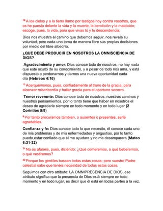 19
A los cielos y a la tierra llamo por testigos hoy contra vosotros, que
os he puesto delante la vida y la muerte, la bendición y la maldición;
escoge, pues, la vida, para que vivas tú y tu descendencia;
Dios nos muestra él camino que debemos seguir, nos revela su
voluntad, pero cada uno toma de manera libre sus propias decisiones
por medio del libre albedrío.
¿QUE DEBE PRODUCIR EN NOSOTROS LA OMNISCIENCIA DE
DIOS?
Agradecimiento y amor: Dios conoce todo de nosotros, no hay nada
que esté oculto de su conocimiento, y a pesar de todo nos ama, y está
dispuesto a perdonarnos y darnos una nueva oportunidad cada
día (Hebreos 4:16)
16
Acerquémonos, pues, confiadamente al trono de la gracia, para
alcanzar misericordia y hallar gracia para el oportuno socorro.
Temor reverente: Dios conoce todo de nosotros, nuestros caminos y
nuestros pensamientos, por lo tanto tiene que haber en nosotros el
deseo de agradarle siempre en todo momento y en todo lugar (2
Corintios 5:9)
9
Por tanto procuramos también, o ausentes o presentes, serle
agradables.
Confianza y fe: Dios conoce todo lo que necesito, él conoce cada uno
de mis problemas y de mis enfermedades y angustias, por lo tanto
puedo estar confiado que él me ayudara y no me desamparara (Mateo
6:31-32)
31
No os afanéis, pues, diciendo: ¿Qué comeremos, o qué beberemos,
o qué vestiremos?
32
Porque los gentiles buscan todas estas cosas; pero vuestro Padre
celestial sabe que tenéis necesidad de todas estas cosas.
Seguimos con otro atributo: LA OMNIPRESENCIA DE DIOS, ese
atributo significa que la presencia de Dios está siempre en todo
momento y en todo lugar, es decir que él está en todas partes a la vez.
 