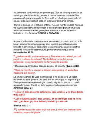 No debemos confundirnos en pensar que Dios se divide para estar en
todo lugar al mismo tiempo, es decir pensar que una parte de Dios
está en un lugar y otra parte de Dios está en otro lugar, pues esto no
es así, toda su presencia está en todo lugar al mismo tiempo.
Como lo dijimos en el estudio anterior nuestra mente limitada humana
no puede alcanzar a comprender lo que significan plenamente esos
atributos incomunicables, pues para nosotros nuestra vida está
limitada en dos factores TIEMPO Y ESPACIO.
Nosotros solamente podemos estar en un solo momento y en un solo
lugar, solamente podemos estar aquí y ahora, pero Dios no está
limitado ni al tiempo, él está ahora y esta mañana, está en nuestros
presente y esta en nuestro futuro, primeramente porque él es
eterno (Isaías 40:28)
28
¿No has sabido, no has oído que el Dios eterno es Jehová, el cual
creó los confines de la tierra? No desfallece, ni se fatiga con
cansancio, y su entendimiento no hay quien lo alcance.
y Dios no está limitado al espacio pues él es Espíritu (Juan 4:24a)
24
Dios es Espíritu; y los que le adoran, en espíritu y en verdad es
necesario que adoren.
La omnipresencia de Dios significa que él no decide ir a un lugar
donde él no esté, pues él “Ya está ahí” es decir que no significa que
Dios está solamente en un lugar cuando alguien lo invoca o cuando
alguien lo busca, él está en todo lugar en todo momento siempre
Jeremías 23:23-24
23
¿Soy yo Dios de cerca solamente, dice Jehová, y no Dios desde
muy lejos?
24
¿Se ocultará alguno, dice Jehová, en escondrijos que yo no lo
vea? ¿No lleno yo, dice Jehová, el cielo y la tierra?
Efesios 1:22-23
22
y sometió todas las cosas bajo sus pies, y lo dio por cabeza sobre
todas las cosas a la iglesia,
 