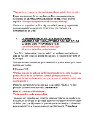 23
la cual es su cuerpo, la plenitud de Aquel que todo lo llena en todo.
Es por eso que uno de los nombres de Dios que nos revelan su
naturaleza es JEHOVA SAMA (Ezequiel 48:35) Jehova Shama
significa “Dios que está presente o el Dios que este aqui”
Veamos en la palabra de Dios algunas reflexiones muy importantes
que como cristianos debemos comprender con respecto a la
omnipresencia de Dios:
I) LA OMNIPRESENCIA DE DIOS SIGNIFICA PARA
NOSOTROS QUE NUNCA ESTAMOS OCULTOS DE LOS
OJOS DE DIOS (PROVERBIOS 15:3)
Los ojos de Jehová están en todo lugar,
Mirando a los malos y a los buenos.
Para Dios nada es desconocido, todo lo ve, no hay manera de que
algo de nuestra vida esté oculto de sus ojos, él lo sabe todo y está en
todo lugar.
Sus ojos miran a los buenos para bendecirlos y a los malos para hacer
justicia sobre ellos.
2 Crónicas 16:9
9
Porque los ojos de Jehová contemplan toda la tierra, para mostrar su
poder a favor de los que tienen corazón perfecto para con él.
Locamente has hecho en esto; porque de aquí en adelante habrá más
guerra contra ti.
Podemos comprender entonces que los pecados “ocultos” no son
pecados que Dios no haya visto (Salmo 69:5)
Dios, tú conoces mi insensatez,
Y mis pecados no te son ocultos.
sino que son pecados que nosotros estamos tratando de ocultar o de
encubrir, es decir que los pecados ocultos son pecados no confesados
al Señor pero que él ya conoce y está esperando que los confesemos
para perdonarnos y restaurarnos con su misericordia (Proverbios
 