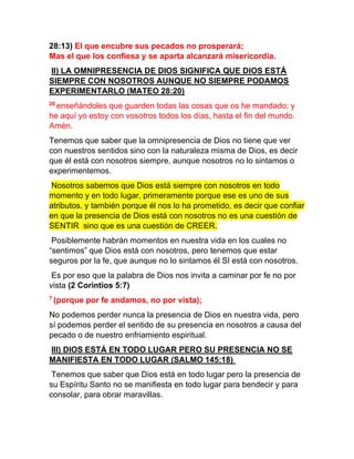 28:13) El que encubre sus pecados no prosperará;
Mas el que los confiesa y se aparta alcanzará misericordia.
II) LA OMNIPRESENCIA DE DIOS SIGNIFICA QUE DIOS ESTÁ
SIEMPRE CON NOSOTROS AUNQUE NO SIEMPRE PODAMOS
EXPERIMENTARLO (MATEO 28:20)
20
enseñándoles que guarden todas las cosas que os he mandado; y
he aquí yo estoy con vosotros todos los días, hasta el fin del mundo.
Amén.
Tenemos que saber que la omnipresencia de Dios no tiene que ver
con nuestros sentidos sino con la naturaleza misma de Dios, es decir
que él está con nosotros siempre, aunque nosotros no lo sintamos o
experimentemos.
Nosotros sabemos que Dios está siempre con nosotros en todo
momento y en todo lugar, primeramente porque ese es uno de sus
atributos, y también porque él nos lo ha prometido, es decir que confiar
en que la presencia de Dios está con nosotros no es una cuestión de
SENTIR sino que es una cuestión de CREER.
Posiblemente habrán momentos en nuestra vida en los cuales no
“sentimos” que Dios está con nosotros, pero tenemos que estar
seguros por la fe, que aunque no lo sintamos él SI está con nosotros.
Es por eso que la palabra de Dios nos invita a caminar por fe no por
vista (2 Corintios 5:7)
7
(porque por fe andamos, no por vista);
No podemos perder nunca la presencia de Dios en nuestra vida, pero
sí podemos perder el sentido de su presencia en nosotros a causa del
pecado o de nuestro enfriamiento espiritual.
III) DIOS ESTÁ EN TODO LUGAR PERO SU PRESENCIA NO SE
MANIFIESTA EN TODO LUGAR (SALMO 145:18)
Tenemos que saber que Dios está en todo lugar pero la presencia de
su Espíritu Santo no se manifiesta en todo lugar para bendecir y para
consolar, para obrar maravillas.
 