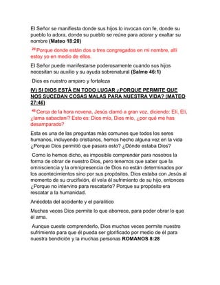El Señor se manifiesta donde sus hijos lo invocan con fe, donde su
pueblo lo adora, donde su pueblo se reúne para adorar y exaltar su
nombre (Mateo 18:20)
20
Porque donde están dos o tres congregados en mi nombre, allí
estoy yo en medio de ellos.
El Señor puede manifestarse poderosamente cuando sus hijos
necesitan su auxilio y su ayuda sobrenatural (Salmo 46:1)
Dios es nuestro amparo y fortaleza
IV) SI DIOS ESTÁ EN TODO LUGAR ¿PORQUE PERMITE QUE
NOS SUCEDAN COSAS MALAS PARA NUESTRA VIDA? (MATEO
27:46)
46
Cerca de la hora novena, Jesús clamó a gran voz, diciendo: Elí, Elí,
¿lama sabactani? Esto es: Dios mío, Dios mío, ¿por qué me has
desamparado?
Esta es una de las preguntas más comunes que todos los seres
humanos, incluyendo cristianos, hemos hecho alguna vez en la vida
¿Porque Dios permitió que pasara esto? ¿Dónde estaba Dios?
Como lo hemos dicho, es imposible comprender para nosotros la
forma de obrar de nuestro Dios, pero tenemos que saber que la
omnisciencia y la omnipresencia de Dios no están determinados por
los acontecimientos sino por sus propósitos, Dios estaba con Jesús al
momento de su crucifixión, él veía él sufrimiento de su hijo, entonces
¿Porque no intervino para rescatarlo? Porque su propósito era
rescatar a la humanidad.
Anécdota del accidente y el paralitico
Muchas veces Dios permite lo que aborrece, para poder obrar lo que
él ama.
Aunque cueste comprenderlo, Dios muchas veces permite nuestro
sufrimiento para que él pueda ser glorificado por medio de él para
nuestra bendición y la muchas personas ROMANOS 8:28
 