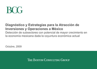 Diagnóstico y Estrategias para la Atracción de
Inversiones y Operaciones a México
Detección de subsectores con potencial de mayor crecimiento en
la economía mexicana dada la coyuntura económica actual
Octubre, 2009
 